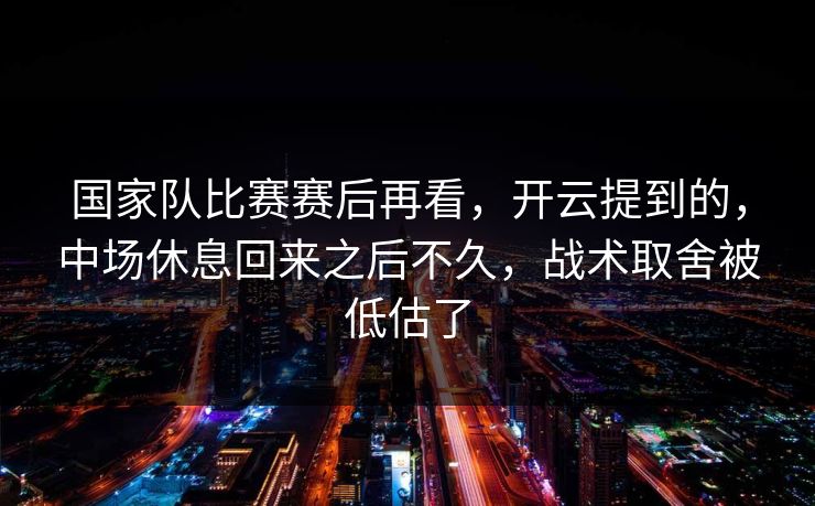 国家队比赛赛后再看，开云提到的，中场休息回来之后不久，战术取舍被低估了