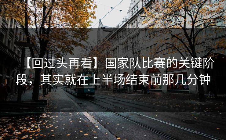 【回过头再看】国家队比赛的关键阶段，其实就在上半场结束前那几分钟