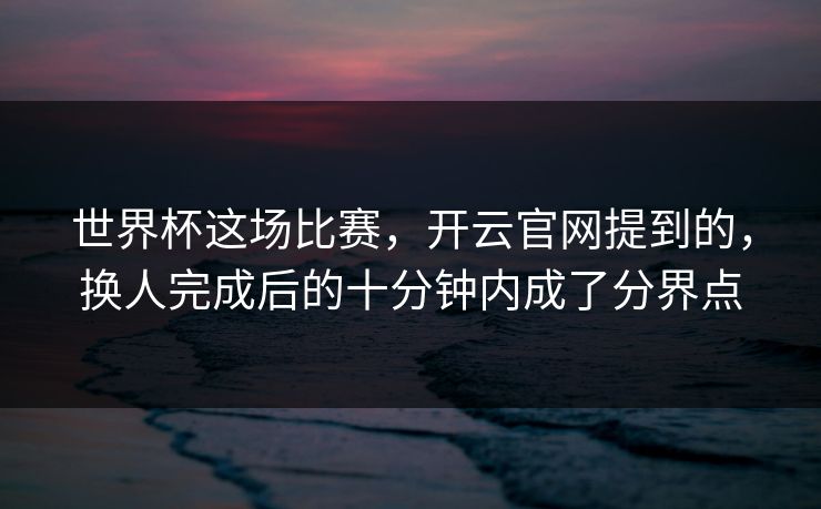 世界杯这场比赛，开云官网提到的，换人完成后的十分钟内成了分界点