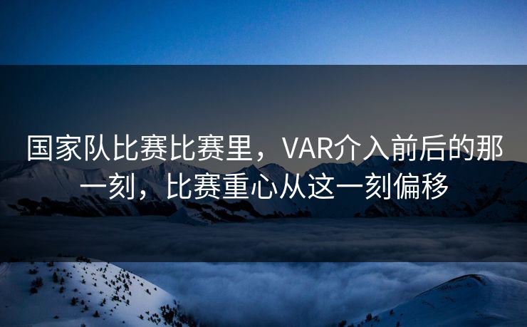 国家队比赛比赛里，VAR介入前后的那一刻，比赛重心从这一刻偏移