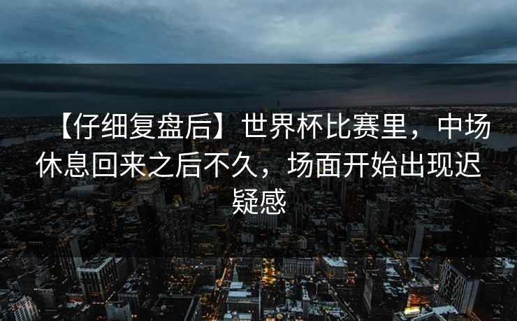 【仔细复盘后】世界杯比赛里，中场休息回来之后不久，场面开始出现迟疑感