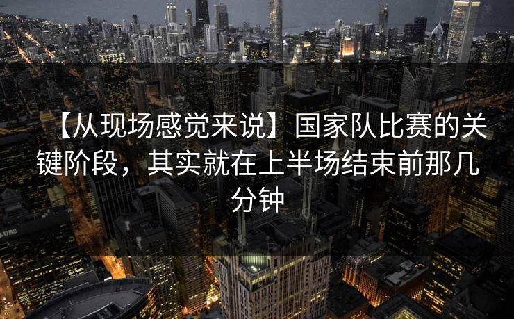 【从现场感觉来说】国家队比赛的关键阶段，其实就在上半场结束前那几分钟