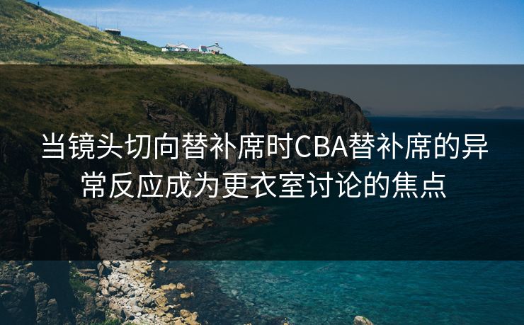当镜头切向替补席时CBA替补席的异常反应成为更衣室讨论的焦点