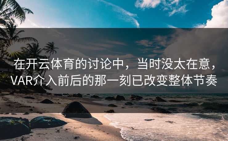 在开云体育的讨论中，当时没太在意，VAR介入前后的那一刻已改变整体节奏