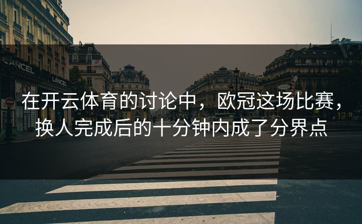 在开云体育的讨论中，欧冠这场比赛，换人完成后的十分钟内成了分界点
