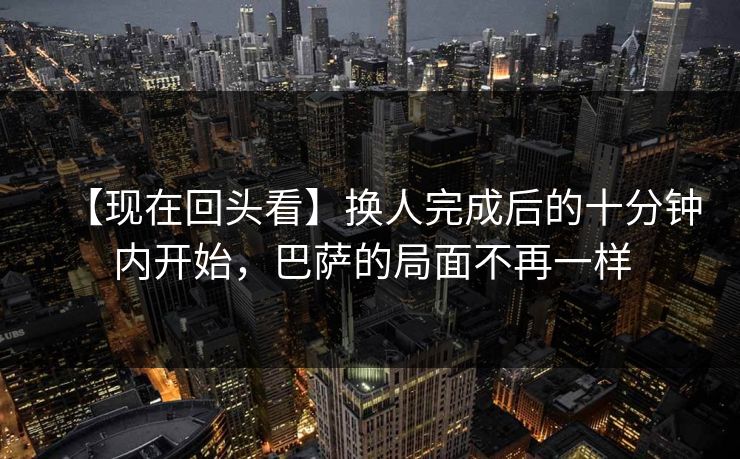 【现在回头看】换人完成后的十分钟内开始，巴萨的局面不再一样