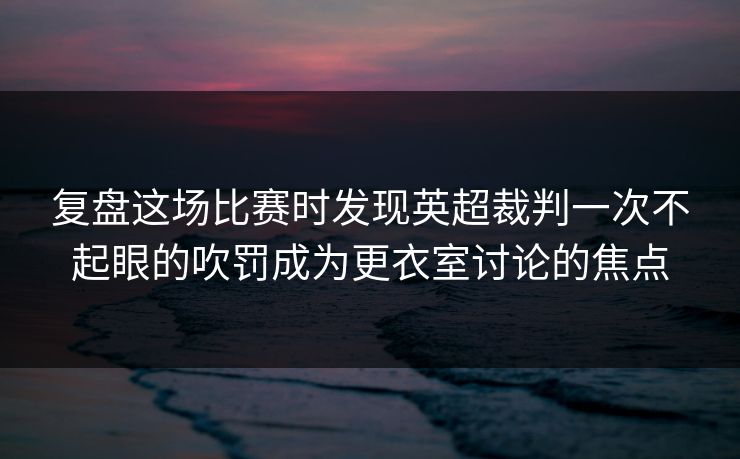 复盘这场比赛时发现英超裁判一次不起眼的吹罚成为更衣室讨论的焦点