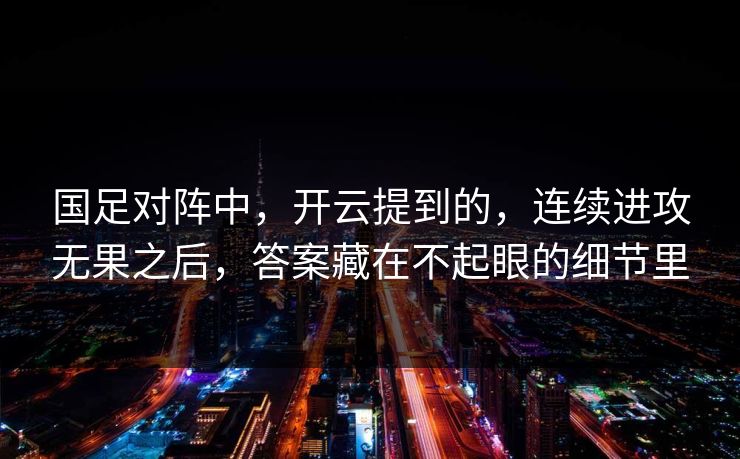 国足对阵中，开云提到的，连续进攻无果之后，答案藏在不起眼的细节里
