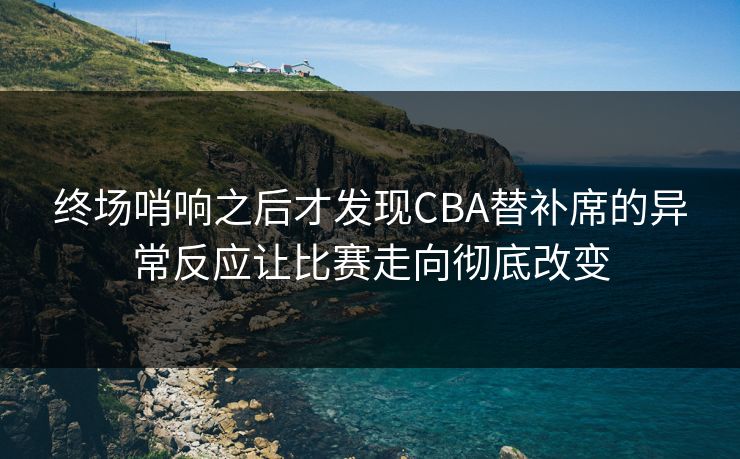 终场哨响之后才发现CBA替补席的异常反应让比赛走向彻底改变