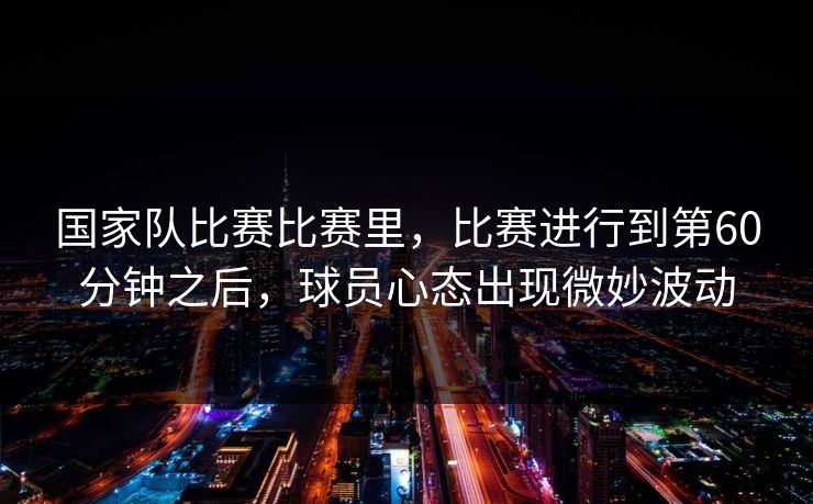 国家队比赛比赛里,比赛进行到第60分钟之后,球员心态出现微妙波动