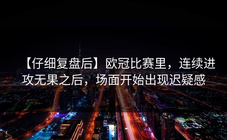 【仔细复盘后】欧冠比赛里,连续进攻无果之后,场面开始出现迟疑感