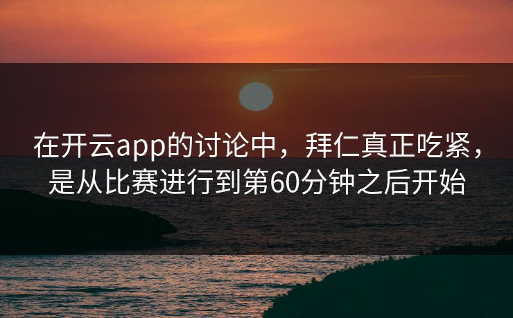 在开云app的讨论中，拜仁真正吃紧，是从比赛进行到第60分钟之后开始