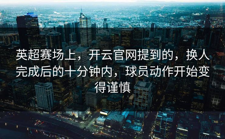 英超赛场上，开云官网提到的，换人完成后的十分钟内，球员动作开始变得谨慎