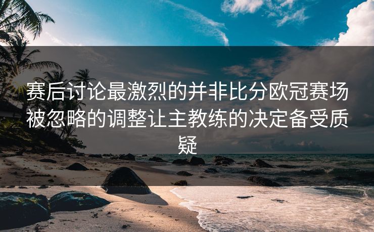 赛后讨论最激烈的并非比分欧冠赛场被忽略的调整让主教练的决定备受质疑