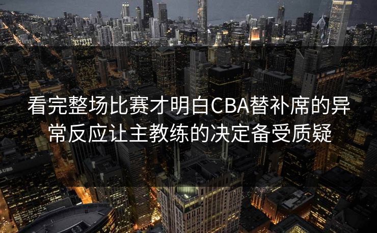 看完整场比赛才明白CBA替补席的异常反应让主教练的决定备受质疑