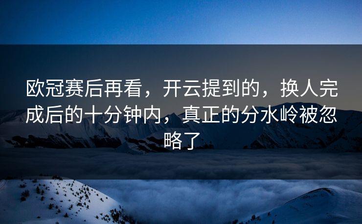 欧冠赛后再看，开云提到的，换人完成后的十分钟内，真正的分水岭被忽略了