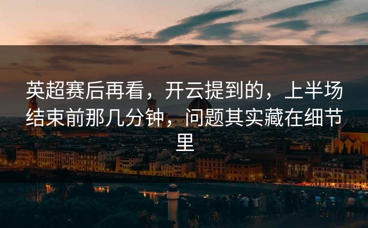 英超赛后再看，开云提到的，上半场结束前那几分钟，问题其实藏在细节里