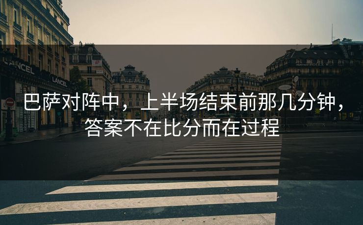 巴萨对阵中，上半场结束前那几分钟，答案不在比分而在过程