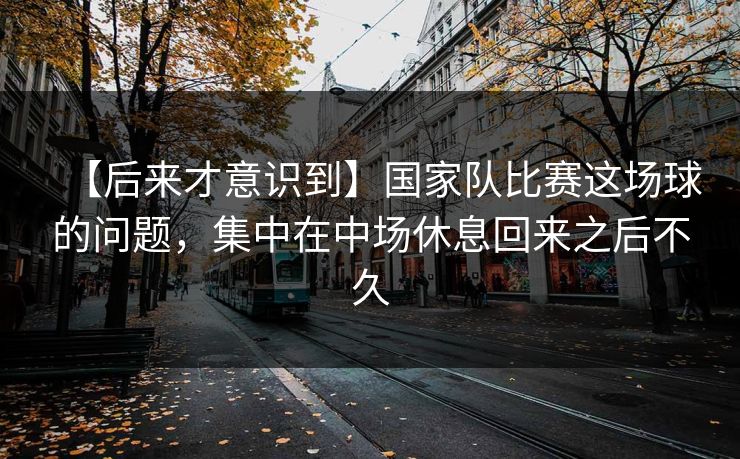 【后来才意识到】国家队比赛这场球的问题，集中在中场休息回来之后不久