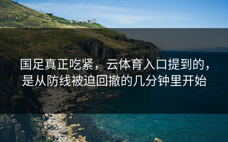 国足真正吃紧，云体育入口提到的，是从防线被迫回撤的几分钟里开始