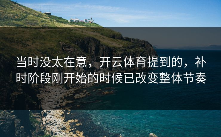 当时没太在意，开云体育提到的，补时阶段刚开始的时候已改变整体节奏